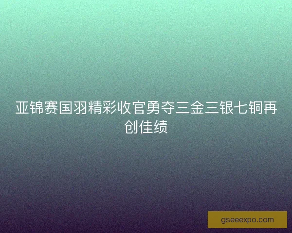 亚锦赛国羽精彩收官勇夺三金三银七铜再创佳绩