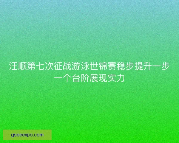 汪顺第七次征战游泳世锦赛稳步提升一步一个台阶展现实力