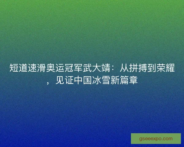 短道速滑奥运冠军武大靖：从拼搏到荣耀，见证中国冰雪新篇章
