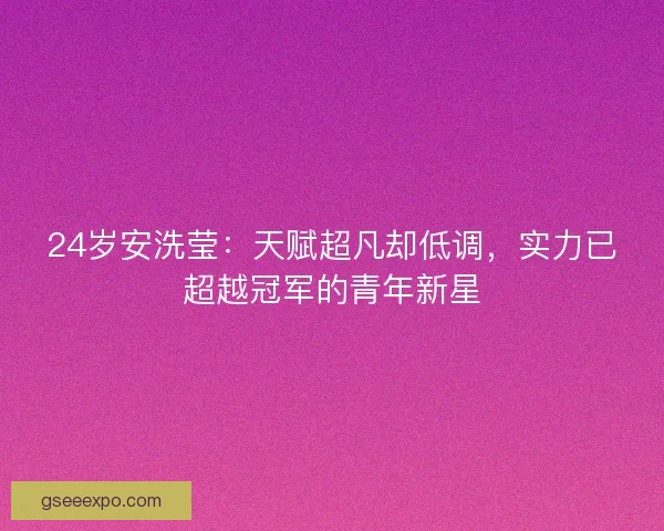 24岁安洗莹：天赋超凡却低调，实力已超越冠军的青年新星