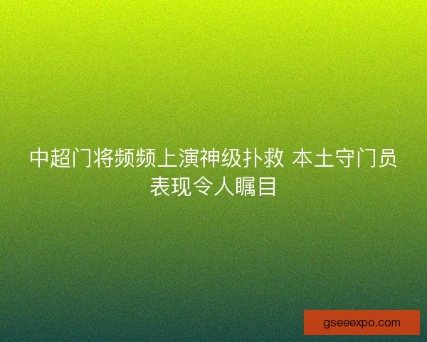 中超门将频频上演神级扑救 本土守门员表现令人瞩目