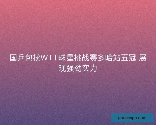 国乒包揽WTT球星挑战赛多哈站五冠 展现强劲实力