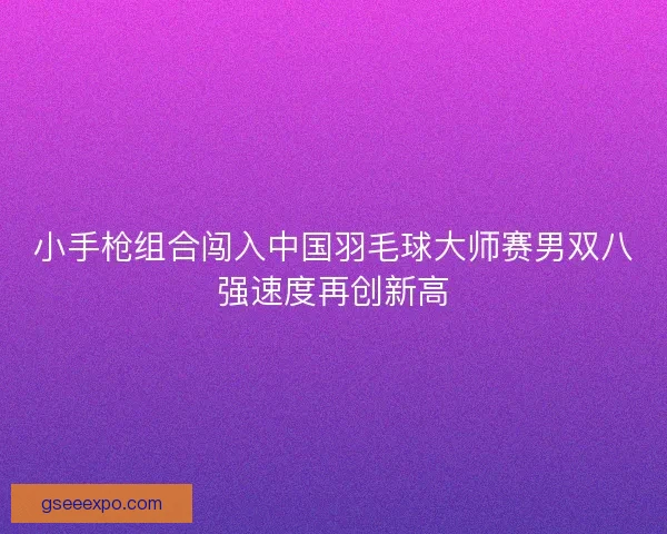 小手枪组合闯入中国羽毛球大师赛男双八强速度再创新高