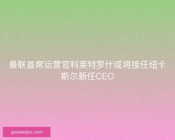 曼联首席运营官科莱特罗什或将接任纽卡斯尔新任CEO