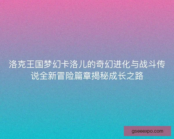 洛克王国梦幻卡洛儿的奇幻进化与战斗传说全新冒险篇章揭秘成长之路