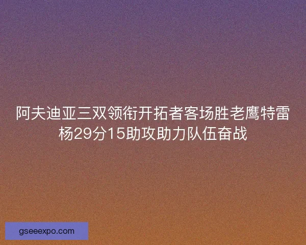 阿夫迪亚三双领衔开拓者客场胜老鹰特雷杨29分15助攻助力队伍奋战