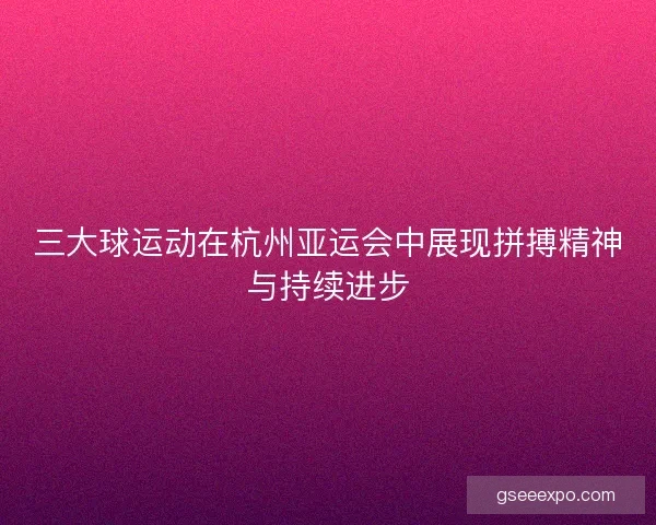 三大球运动在杭州亚运会中展现拼搏精神与持续进步