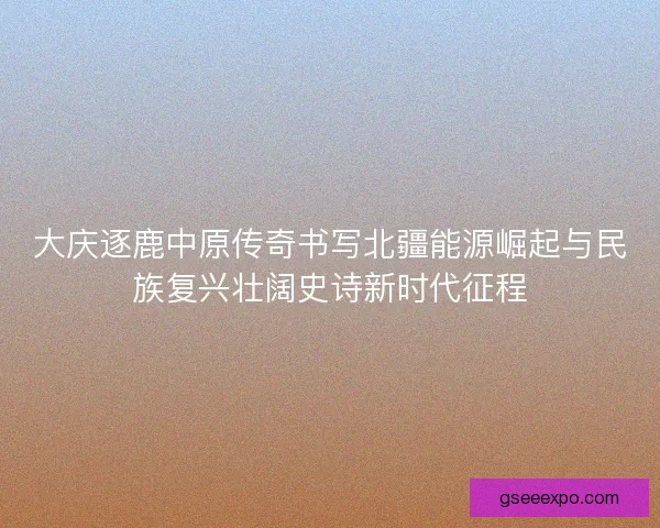 大庆逐鹿中原传奇书写北疆能源崛起与民族复兴壮阔史诗新时代征程