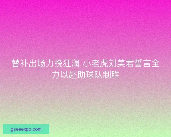 替补出场力挽狂澜 小老虎刘美君誓言全力以赴助球队制胜