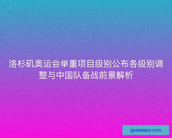 洛杉矶奥运会举重项目级别公布各级别调整与中国队备战前景解析
