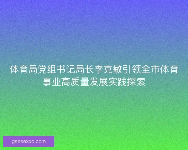 体育局党组书记局长李克敏引领全市体育事业高质量发展实践探索 体育局党组书记局长李克敏引领全市体育事业高质量发展实践探索