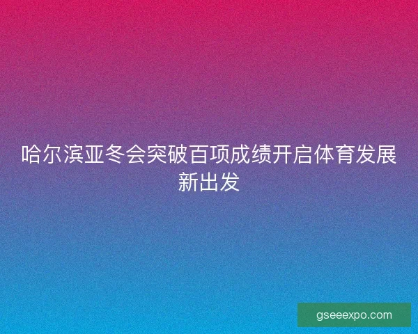 哈尔滨亚冬会突破百项成绩开启体育发展新出发 哈尔滨亚冬会突破百项成绩开启体育发展新出发