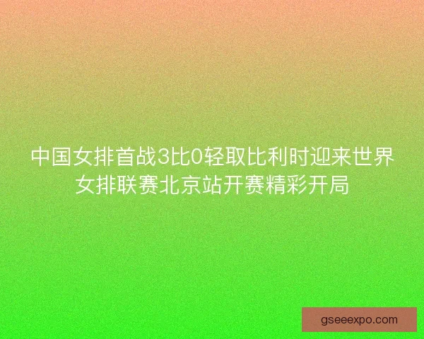 中国女排首战3比0轻取比利时迎来世界女排联赛北京站开赛精彩开局