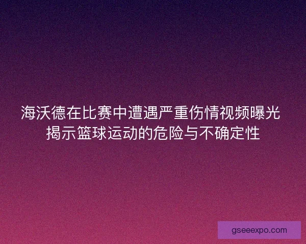 海沃德在比赛中遭遇严重伤情视频曝光 揭示篮球运动的危险与不确定性