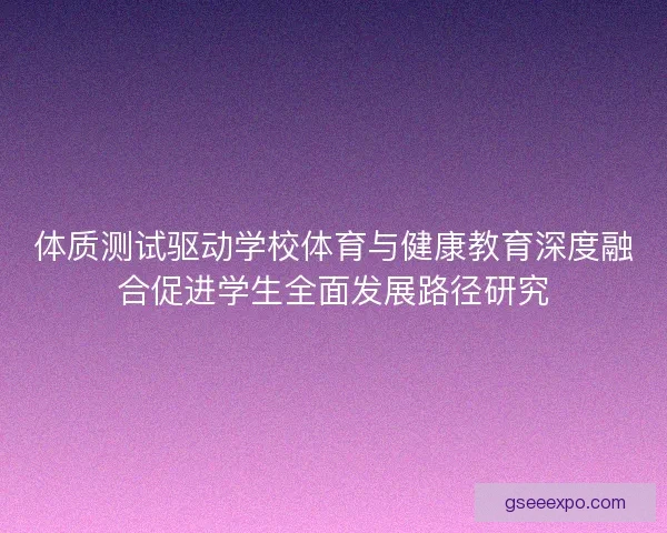 体质测试驱动学校体育与健康教育深度融合促进学生全面发展路径研究 体质测试驱动学校体育与健康教育深度融合促进学生全面发展路径研究