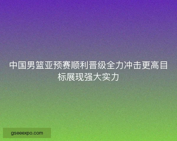 中国男篮亚预赛顺利晋级全力冲击更高目标展现强大实力 中国男篮亚预赛顺利晋级全力冲击更高目标展现强大实力