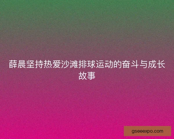 薛晨坚持热爱沙滩排球运动的奋斗与成长故事 薛晨坚持热爱沙滩排球运动的奋斗与成长故事