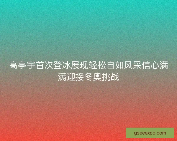 高亭宇首次登冰展现轻松自如风采信心满满迎接冬奥挑战 高亭宇首次登冰展现轻松自如风采信心满满迎接冬奥挑战